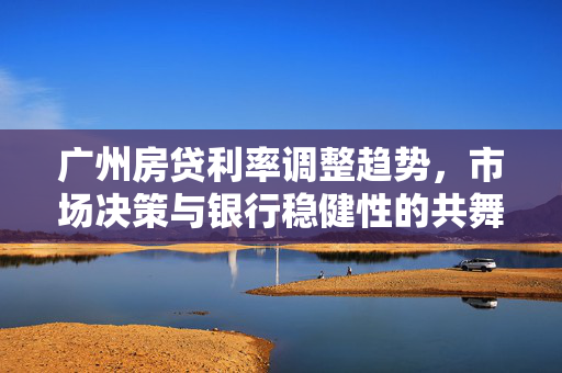 广州房贷利率调整趋势，市场决策与银行稳健性的共舞