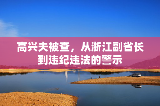 高兴夫被查，从浙江副省长到违纪违法的警示
