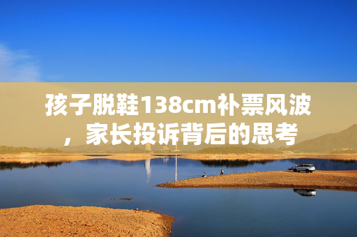 孩子脱鞋138cm补票风波，家长投诉背后的思考