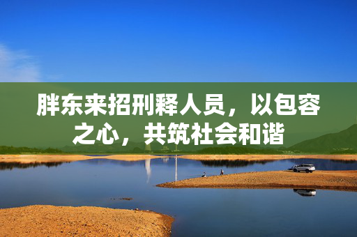 胖东来招刑释人员，以包容之心，共筑社会和谐