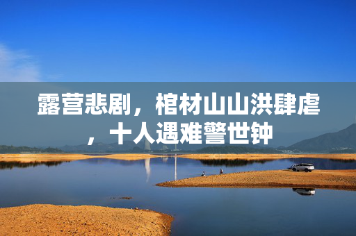 露营悲剧，棺材山山洪肆虐，十人遇难警世钟
