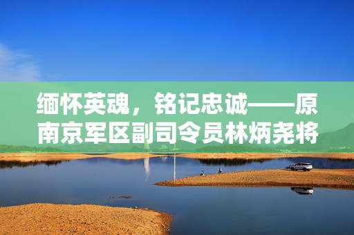 缅怀英魂，铭记忠诚——原南京军区副司令员林炳尧将军逝世纪实