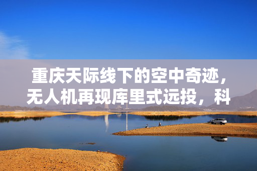 重庆天际线下的空中奇迹，无人机再现库里式远投，科技与篮球文化的跨界碰撞