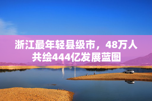 浙江最年轻县级市，48万人共绘444亿发展蓝图