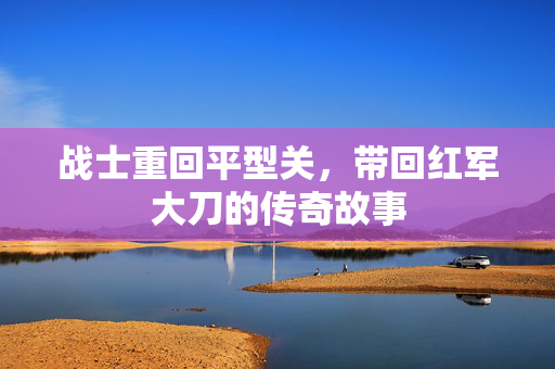 战士重回平型关，带回红军大刀的传奇故事