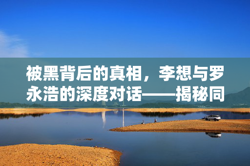 被黑背后的真相，李想与罗永浩的深度对话——揭秘同行操纵的迷雾