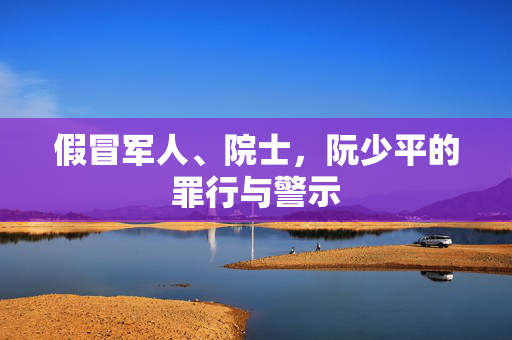 假冒军人、院士，阮少平的罪行与警示