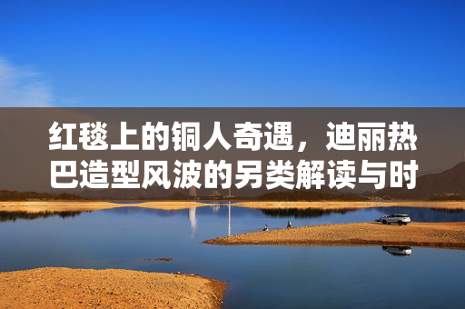 红毯上的铜人奇遇，迪丽热巴造型风波的另类解读与时尚反思