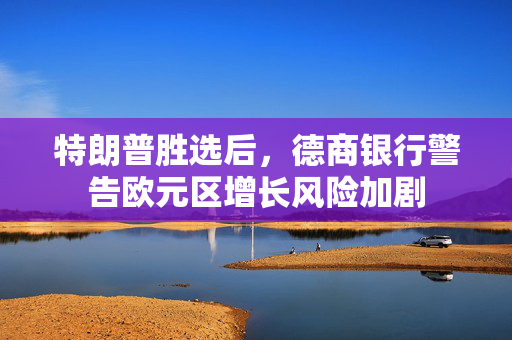 特朗普胜选后，德商银行警告欧元区增长风险加剧
