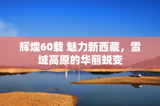 辉煌60载 魅力新西藏，雪域高原的华丽蜕变