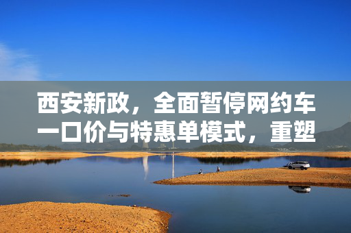 西安新政，全面暂停网约车一口价与特惠单模式，重塑城市出行新生态