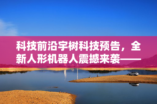 科技前沿宇树科技预告，全新人形机器人震撼来袭——31个关节的灵动未来