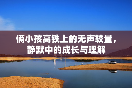 俩小孩高铁上的无声较量，静默中的成长与理解