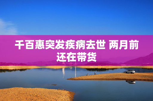 千百惠突发疾病去世 两月前还在带货