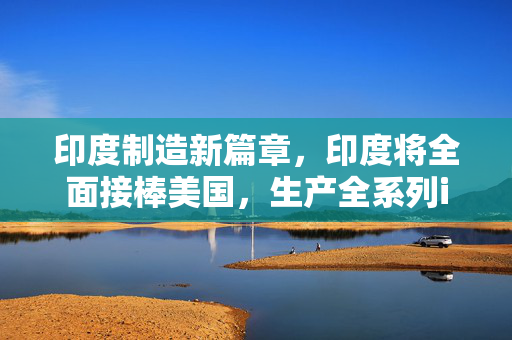 印度制造新篇章，印度将全面接棒美国，生产全系列iPhone 17
