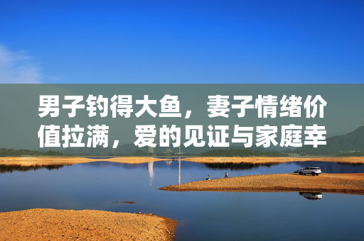 男子钓得大鱼，妻子情绪价值拉满，爱的见证与家庭幸福的涟漪
