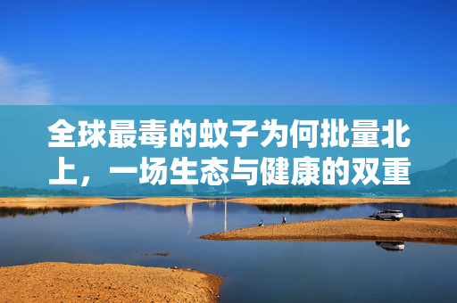 全球最毒的蚊子为何批量北上，一场生态与健康的双重挑战