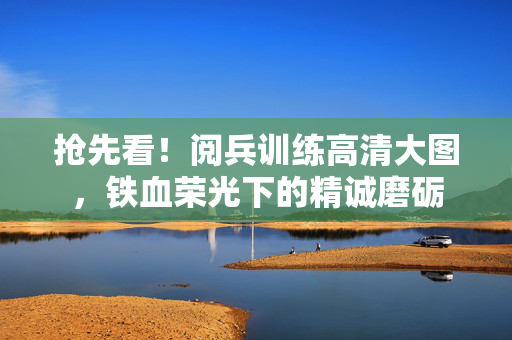抢先看！阅兵训练高清大图，铁血荣光下的精诚磨砺
