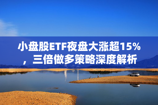 小盘股ETF夜盘大涨超15%，三倍做多策略深度解析