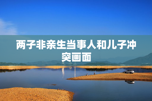两子非亲生当事人和儿子冲突画面