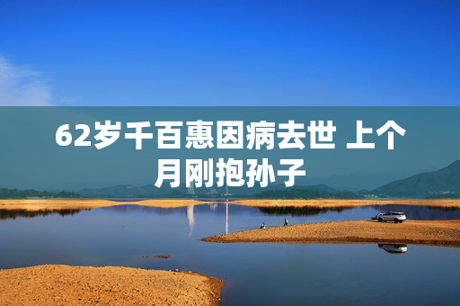 62岁千百惠因病去世 上个月刚抱孙子