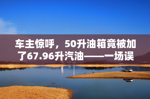 车主惊呼，50升油箱竟被加了67.96升汽油——一场误会还是计量之谜？