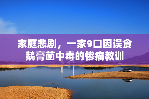 家庭悲剧，一家9口因误食鹅膏菌中毒的惨痛教训