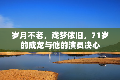 岁月不老，戏梦依旧，71岁的成龙与他的演员决心