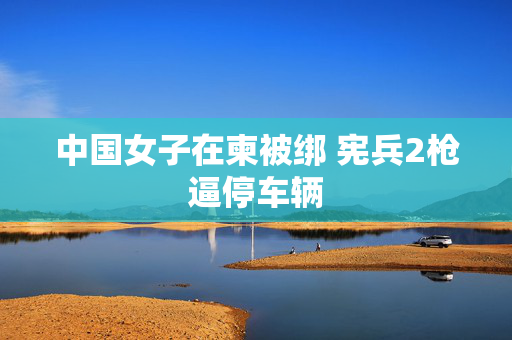 中国女子在柬被绑 宪兵2枪逼停车辆