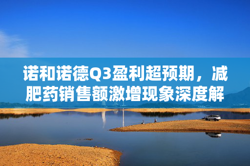 诺和诺德Q3盈利超预期，减肥药销售额激增现象深度解析