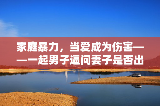 家庭暴力，当爱成为伤害——一起男子逼问妻子是否出轨并施暴的悲剧