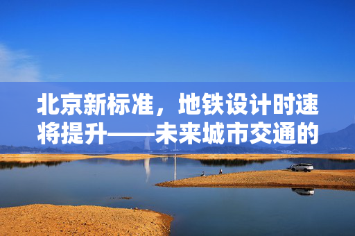 北京新标准，地铁设计时速将提升——未来城市交通的加速度时代