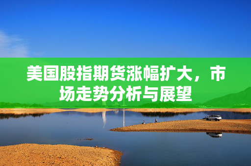 美国股指期货涨幅扩大，市场走势分析与展望