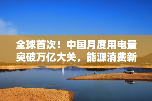 全球首次！中国月度用电量突破万亿大关，能源消费新里程碑与可持续发展展望