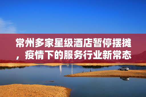 常州多家星级酒店暂停摆摊，疫情下的服务行业新常态与未来展望