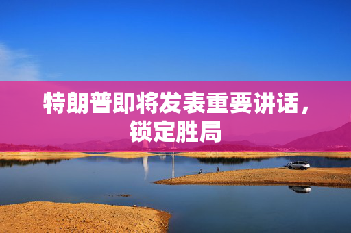 特朗普即将发表重要讲话，锁定胜局