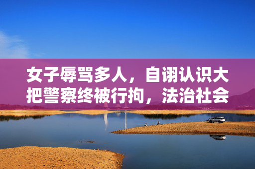 女子辱骂多人，自诩认识大把警察终被行拘，法治社会不容特权思维