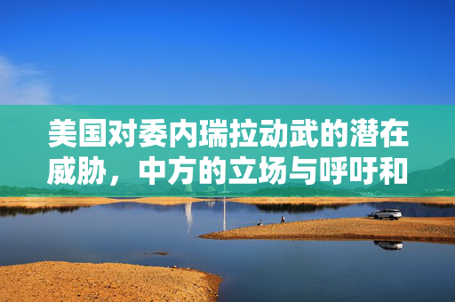 美国对委内瑞拉动武的潜在威胁，中方的立场与呼吁和平共处