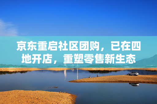 京东重启社区团购，已在四地开店，重塑零售新生态