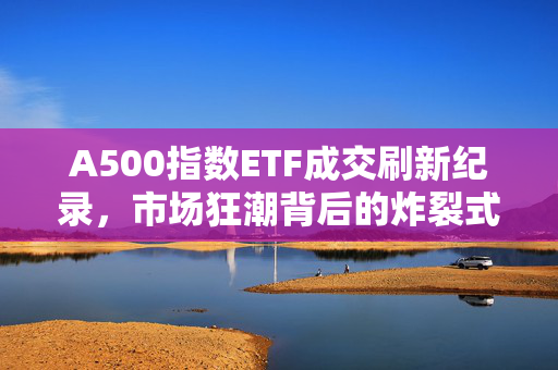 A500指数ETF成交刷新纪录，市场狂潮背后的炸裂式交易