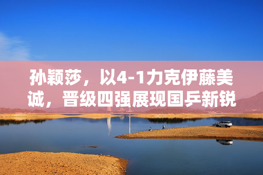 孙颖莎，以4-1力克伊藤美诚，晋级四强展现国乒新锐风采