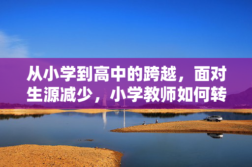 从小学到高中的跨越，面对生源减少，小学教师如何转型至高中教学