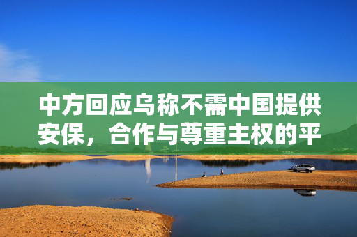 中方回应乌称不需中国提供安保，合作与尊重主权的平衡之道