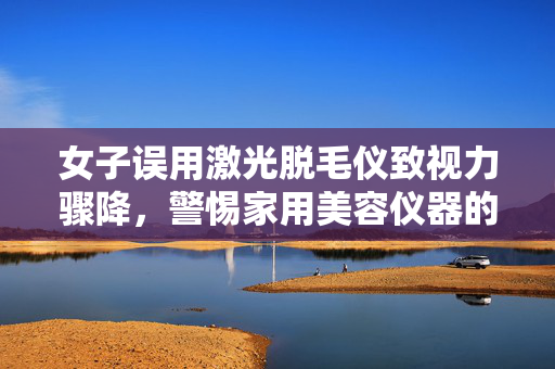 女子误用激光脱毛仪致视力骤降，警惕家用美容仪器的潜在风险
