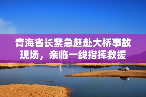 青海省长紧急赶赴大桥事故现场，亲临一线指挥救援