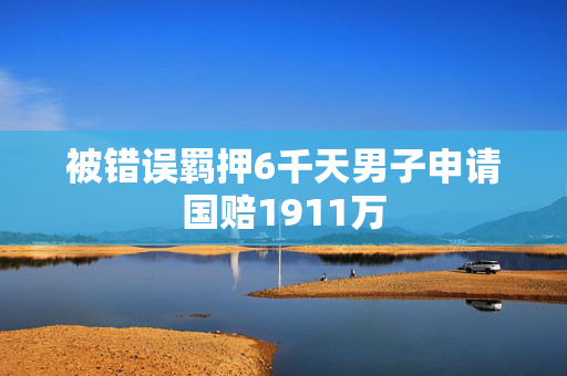 被错误羁押6千天男子申请国赔1911万