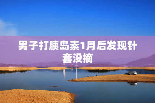 男子打胰岛素1月后发现针套没摘