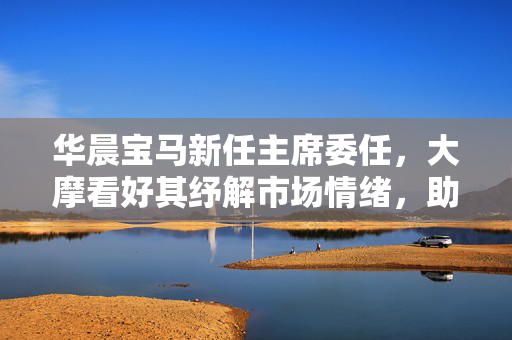 华晨宝马新任主席委任，大摩看好其纾解市场情绪，助力企业稳健发展