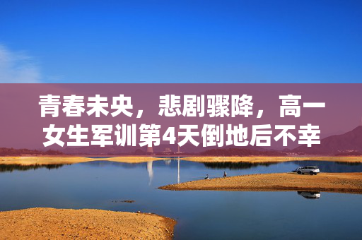 青春未央，悲剧骤降，高一女生军训第4天倒地后不幸离世