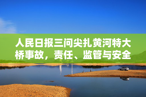 人民日报三问尖扎黄河特大桥事故，责任、监管与安全文化的深刻反思